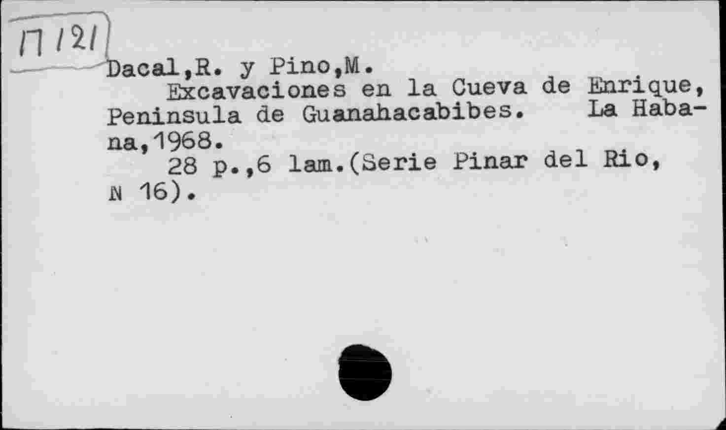 ﻿П І її I
Daсal,R. y Pino,M.
Excavaciones en. la Cueva de Enrique, Peninsula de Guanahacabibes. La Haba-
na, 1968.
28 p.,6 lam.(Serie Pinar del Rio, й 16).